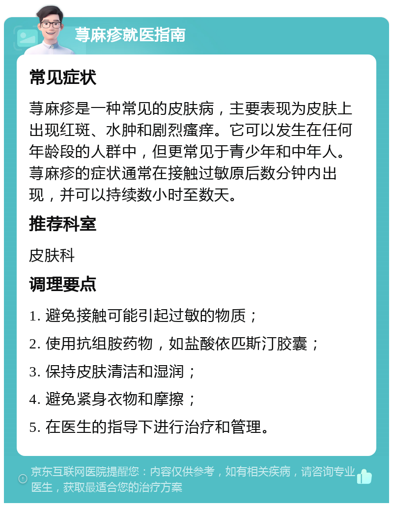 荨麻疹就医指南 常见症状 荨麻疹是一种常见的皮肤病，主要表现为皮肤上出现红斑、水肿和剧烈瘙痒。它可以发生在任何年龄段的人群中，但更常见于青少年和中年人。荨麻疹的症状通常在接触过敏原后数分钟内出现，并可以持续数小时至数天。 推荐科室 皮肤科 调理要点 1. 避免接触可能引起过敏的物质； 2. 使用抗组胺药物，如盐酸依匹斯汀胶囊； 3. 保持皮肤清洁和湿润； 4. 避免紧身衣物和摩擦； 5. 在医生的指导下进行治疗和管理。