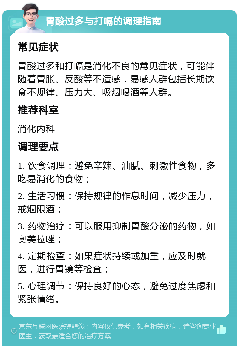 胃酸过多与打嗝的调理指南 常见症状 胃酸过多和打嗝是消化不良的常见症状，可能伴随着胃胀、反酸等不适感，易感人群包括长期饮食不规律、压力大、吸烟喝酒等人群。 推荐科室 消化内科 调理要点 1. 饮食调理：避免辛辣、油腻、刺激性食物，多吃易消化的食物； 2. 生活习惯：保持规律的作息时间，减少压力，戒烟限酒； 3. 药物治疗：可以服用抑制胃酸分泌的药物，如奥美拉唑； 4. 定期检查：如果症状持续或加重，应及时就医，进行胃镜等检查； 5. 心理调节：保持良好的心态，避免过度焦虑和紧张情绪。