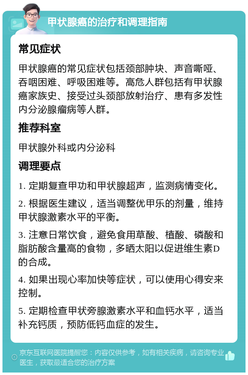 甲状腺癌的治疗和调理指南 常见症状 甲状腺癌的常见症状包括颈部肿块、声音嘶哑、吞咽困难、呼吸困难等。高危人群包括有甲状腺癌家族史、接受过头颈部放射治疗、患有多发性内分泌腺瘤病等人群。 推荐科室 甲状腺外科或内分泌科 调理要点 1. 定期复查甲功和甲状腺超声，监测病情变化。 2. 根据医生建议，适当调整优甲乐的剂量，维持甲状腺激素水平的平衡。 3. 注意日常饮食，避免食用草酸、植酸、磷酸和脂肪酸含量高的食物，多晒太阳以促进维生素D的合成。 4. 如果出现心率加快等症状，可以使用心得安来控制。 5. 定期检查甲状旁腺激素水平和血钙水平，适当补充钙质，预防低钙血症的发生。