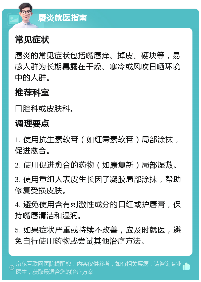 唇炎就医指南 常见症状 唇炎的常见症状包括嘴唇痒、掉皮、硬块等，易感人群为长期暴露在干燥、寒冷或风吹日晒环境中的人群。 推荐科室 口腔科或皮肤科。 调理要点 1. 使用抗生素软膏（如红霉素软膏）局部涂抹，促进愈合。 2. 使用促进愈合的药物（如康复新）局部湿敷。 3. 使用重组人表皮生长因子凝胶局部涂抹，帮助修复受损皮肤。 4. 避免使用含有刺激性成分的口红或护唇膏，保持嘴唇清洁和湿润。 5. 如果症状严重或持续不改善，应及时就医，避免自行使用药物或尝试其他治疗方法。