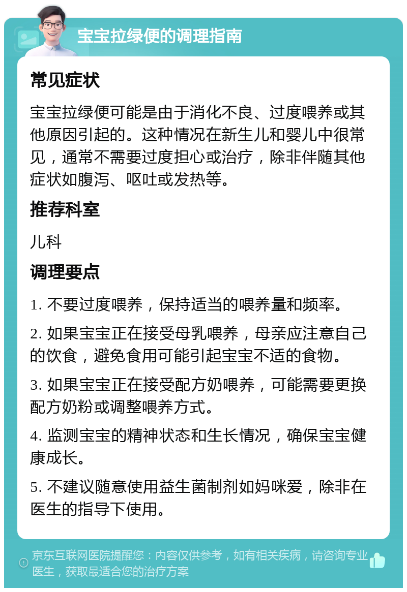 宝宝拉绿便的调理指南 常见症状 宝宝拉绿便可能是由于消化不良、过度喂养或其他原因引起的。这种情况在新生儿和婴儿中很常见，通常不需要过度担心或治疗，除非伴随其他症状如腹泻、呕吐或发热等。 推荐科室 儿科 调理要点 1. 不要过度喂养，保持适当的喂养量和频率。 2. 如果宝宝正在接受母乳喂养，母亲应注意自己的饮食，避免食用可能引起宝宝不适的食物。 3. 如果宝宝正在接受配方奶喂养，可能需要更换配方奶粉或调整喂养方式。 4. 监测宝宝的精神状态和生长情况，确保宝宝健康成长。 5. 不建议随意使用益生菌制剂如妈咪爱，除非在医生的指导下使用。