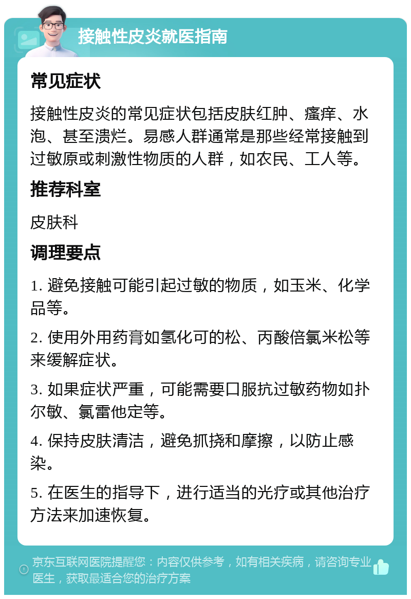 接触性皮炎就医指南 常见症状 接触性皮炎的常见症状包括皮肤红肿、瘙痒、水泡、甚至溃烂。易感人群通常是那些经常接触到过敏原或刺激性物质的人群，如农民、工人等。 推荐科室 皮肤科 调理要点 1. 避免接触可能引起过敏的物质，如玉米、化学品等。 2. 使用外用药膏如氢化可的松、丙酸倍氯米松等来缓解症状。 3. 如果症状严重，可能需要口服抗过敏药物如扑尔敏、氯雷他定等。 4. 保持皮肤清洁，避免抓挠和摩擦，以防止感染。 5. 在医生的指导下，进行适当的光疗或其他治疗方法来加速恢复。