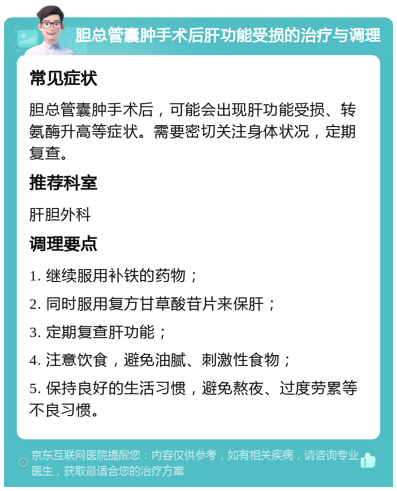 胆总管囊肿手术后肝功能受损的治疗与调理 常见症状 胆总管囊肿手术后，可能会出现肝功能受损、转氨酶升高等症状。需要密切关注身体状况，定期复查。 推荐科室 肝胆外科 调理要点 1. 继续服用补铁的药物； 2. 同时服用复方甘草酸苷片来保肝； 3. 定期复查肝功能； 4. 注意饮食，避免油腻、刺激性食物； 5. 保持良好的生活习惯，避免熬夜、过度劳累等不良习惯。