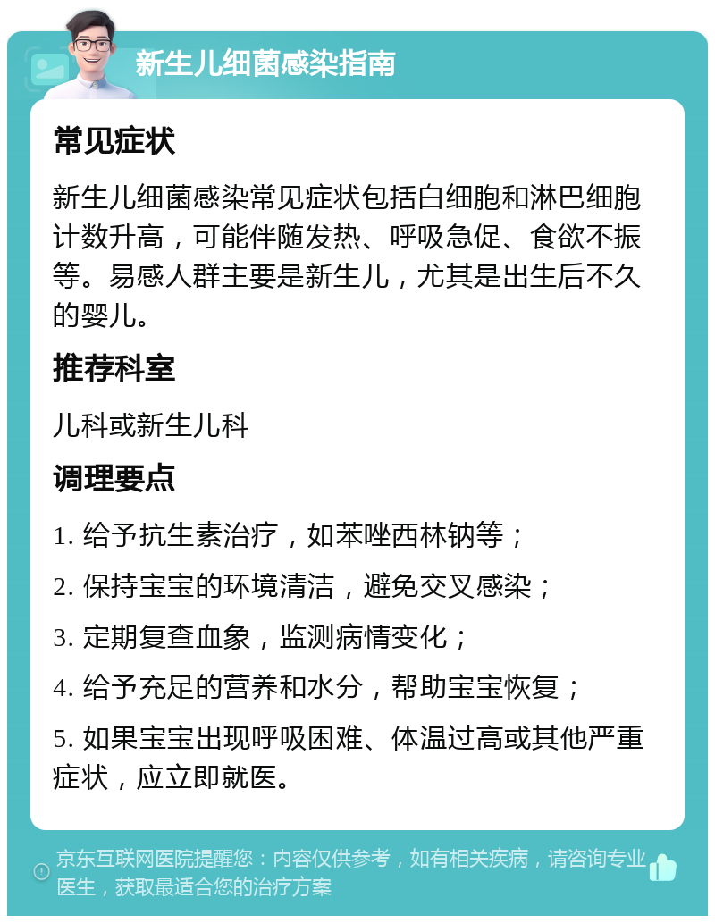 新生儿细菌感染指南 常见症状 新生儿细菌感染常见症状包括白细胞和淋巴细胞计数升高，可能伴随发热、呼吸急促、食欲不振等。易感人群主要是新生儿，尤其是出生后不久的婴儿。 推荐科室 儿科或新生儿科 调理要点 1. 给予抗生素治疗，如苯唑西林钠等； 2. 保持宝宝的环境清洁，避免交叉感染； 3. 定期复查血象，监测病情变化； 4. 给予充足的营养和水分，帮助宝宝恢复； 5. 如果宝宝出现呼吸困难、体温过高或其他严重症状，应立即就医。