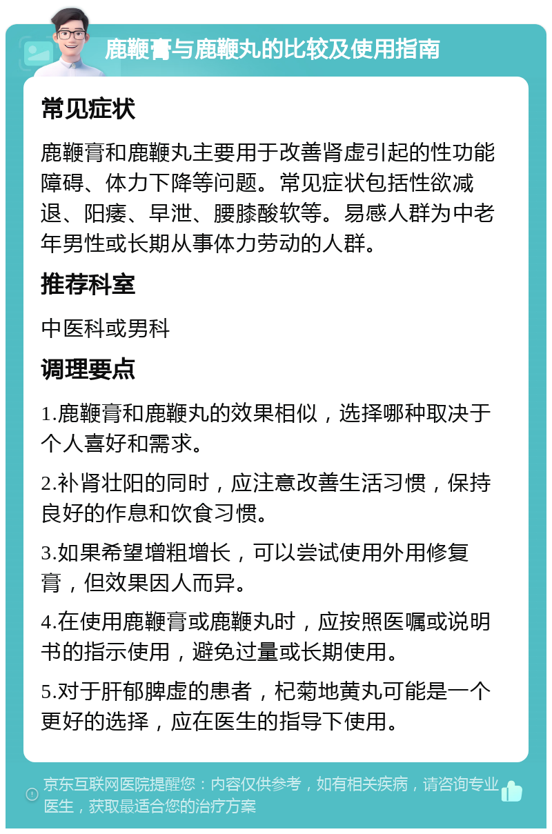 鹿鞭膏与鹿鞭丸的比较及使用指南 常见症状 鹿鞭膏和鹿鞭丸主要用于改善肾虚引起的性功能障碍、体力下降等问题。常见症状包括性欲减退、阳痿、早泄、腰膝酸软等。易感人群为中老年男性或长期从事体力劳动的人群。 推荐科室 中医科或男科 调理要点 1.鹿鞭膏和鹿鞭丸的效果相似，选择哪种取决于个人喜好和需求。 2.补肾壮阳的同时，应注意改善生活习惯，保持良好的作息和饮食习惯。 3.如果希望增粗增长，可以尝试使用外用修复膏，但效果因人而异。 4.在使用鹿鞭膏或鹿鞭丸时，应按照医嘱或说明书的指示使用，避免过量或长期使用。 5.对于肝郁脾虚的患者，杞菊地黄丸可能是一个更好的选择，应在医生的指导下使用。