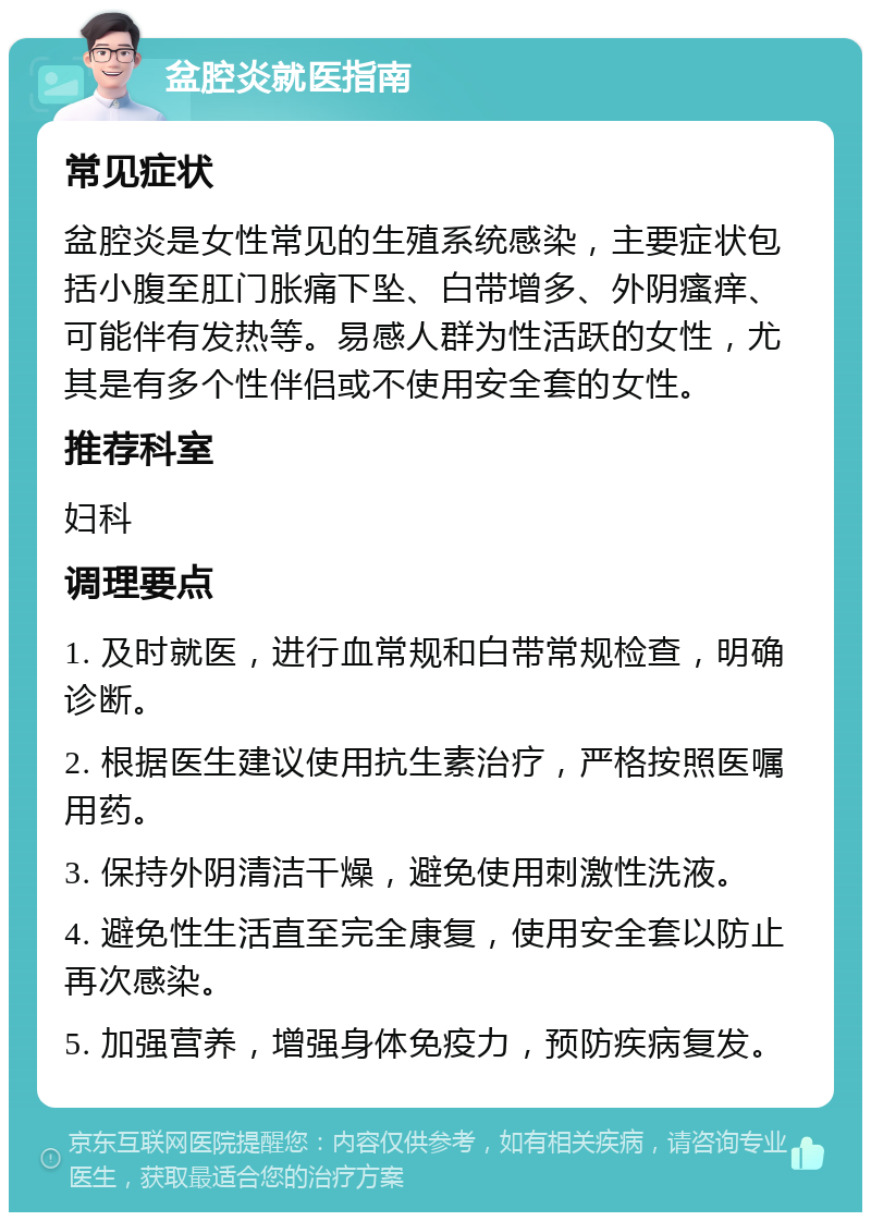 盆腔炎就医指南 常见症状 盆腔炎是女性常见的生殖系统感染，主要症状包括小腹至肛门胀痛下坠、白带增多、外阴瘙痒、可能伴有发热等。易感人群为性活跃的女性，尤其是有多个性伴侣或不使用安全套的女性。 推荐科室 妇科 调理要点 1. 及时就医，进行血常规和白带常规检查，明确诊断。 2. 根据医生建议使用抗生素治疗，严格按照医嘱用药。 3. 保持外阴清洁干燥，避免使用刺激性洗液。 4. 避免性生活直至完全康复，使用安全套以防止再次感染。 5. 加强营养，增强身体免疫力，预防疾病复发。