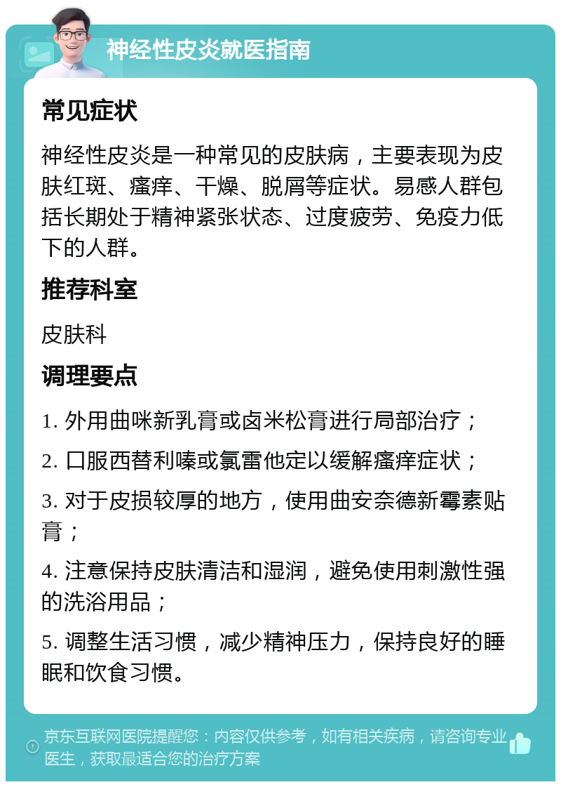 神经性皮炎就医指南 常见症状 神经性皮炎是一种常见的皮肤病，主要表现为皮肤红斑、瘙痒、干燥、脱屑等症状。易感人群包括长期处于精神紧张状态、过度疲劳、免疫力低下的人群。 推荐科室 皮肤科 调理要点 1. 外用曲咪新乳膏或卤米松膏进行局部治疗； 2. 口服西替利嗪或氯雷他定以缓解瘙痒症状； 3. 对于皮损较厚的地方，使用曲安奈德新霉素贴膏； 4. 注意保持皮肤清洁和湿润，避免使用刺激性强的洗浴用品； 5. 调整生活习惯，减少精神压力，保持良好的睡眠和饮食习惯。