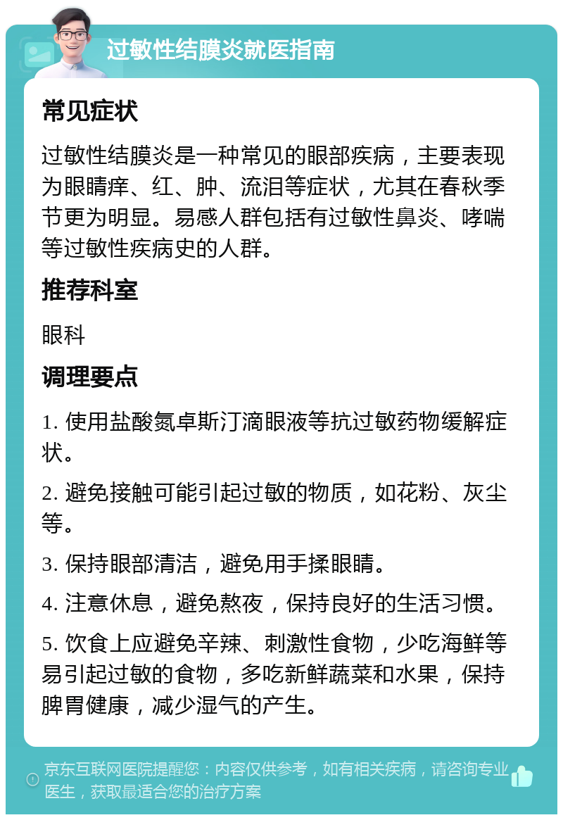 过敏性结膜炎就医指南 常见症状 过敏性结膜炎是一种常见的眼部疾病，主要表现为眼睛痒、红、肿、流泪等症状，尤其在春秋季节更为明显。易感人群包括有过敏性鼻炎、哮喘等过敏性疾病史的人群。 推荐科室 眼科 调理要点 1. 使用盐酸氮卓斯汀滴眼液等抗过敏药物缓解症状。 2. 避免接触可能引起过敏的物质，如花粉、灰尘等。 3. 保持眼部清洁，避免用手揉眼睛。 4. 注意休息，避免熬夜，保持良好的生活习惯。 5. 饮食上应避免辛辣、刺激性食物，少吃海鲜等易引起过敏的食物，多吃新鲜蔬菜和水果，保持脾胃健康，减少湿气的产生。