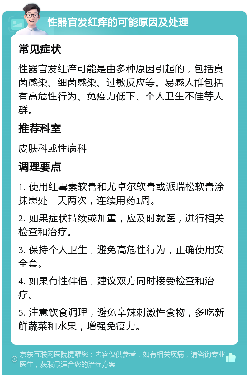 性器官发红痒的可能原因及处理 常见症状 性器官发红痒可能是由多种原因引起的，包括真菌感染、细菌感染、过敏反应等。易感人群包括有高危性行为、免疫力低下、个人卫生不佳等人群。 推荐科室 皮肤科或性病科 调理要点 1. 使用红霉素软膏和尤卓尔软膏或派瑞松软膏涂抹患处一天两次，连续用药1周。 2. 如果症状持续或加重，应及时就医，进行相关检查和治疗。 3. 保持个人卫生，避免高危性行为，正确使用安全套。 4. 如果有性伴侣，建议双方同时接受检查和治疗。 5. 注意饮食调理，避免辛辣刺激性食物，多吃新鲜蔬菜和水果，增强免疫力。