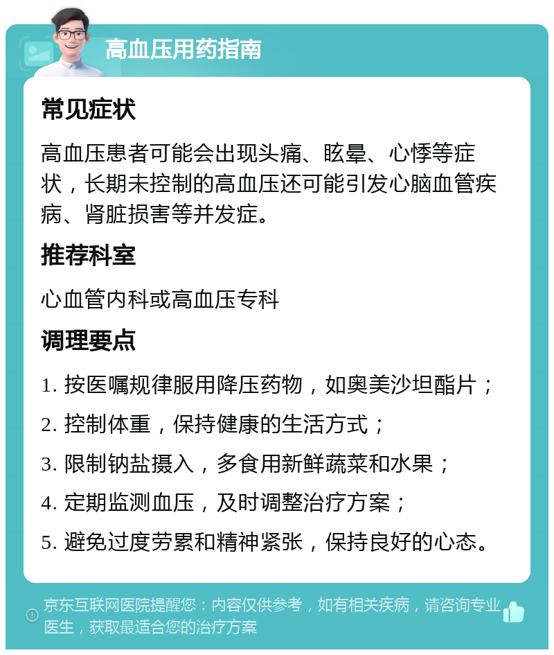 高血压用药指南 常见症状 高血压患者可能会出现头痛、眩晕、心悸等症状，长期未控制的高血压还可能引发心脑血管疾病、肾脏损害等并发症。 推荐科室 心血管内科或高血压专科 调理要点 1. 按医嘱规律服用降压药物，如奥美沙坦酯片； 2. 控制体重，保持健康的生活方式； 3. 限制钠盐摄入，多食用新鲜蔬菜和水果； 4. 定期监测血压，及时调整治疗方案； 5. 避免过度劳累和精神紧张，保持良好的心态。