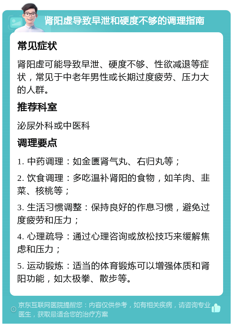 肾阳虚导致早泄和硬度不够的调理指南 常见症状 肾阳虚可能导致早泄、硬度不够、性欲减退等症状，常见于中老年男性或长期过度疲劳、压力大的人群。 推荐科室 泌尿外科或中医科 调理要点 1. 中药调理：如金匮肾气丸、右归丸等； 2. 饮食调理：多吃温补肾阳的食物，如羊肉、韭菜、核桃等； 3. 生活习惯调整：保持良好的作息习惯，避免过度疲劳和压力； 4. 心理疏导：通过心理咨询或放松技巧来缓解焦虑和压力； 5. 运动锻炼：适当的体育锻炼可以增强体质和肾阳功能，如太极拳、散步等。