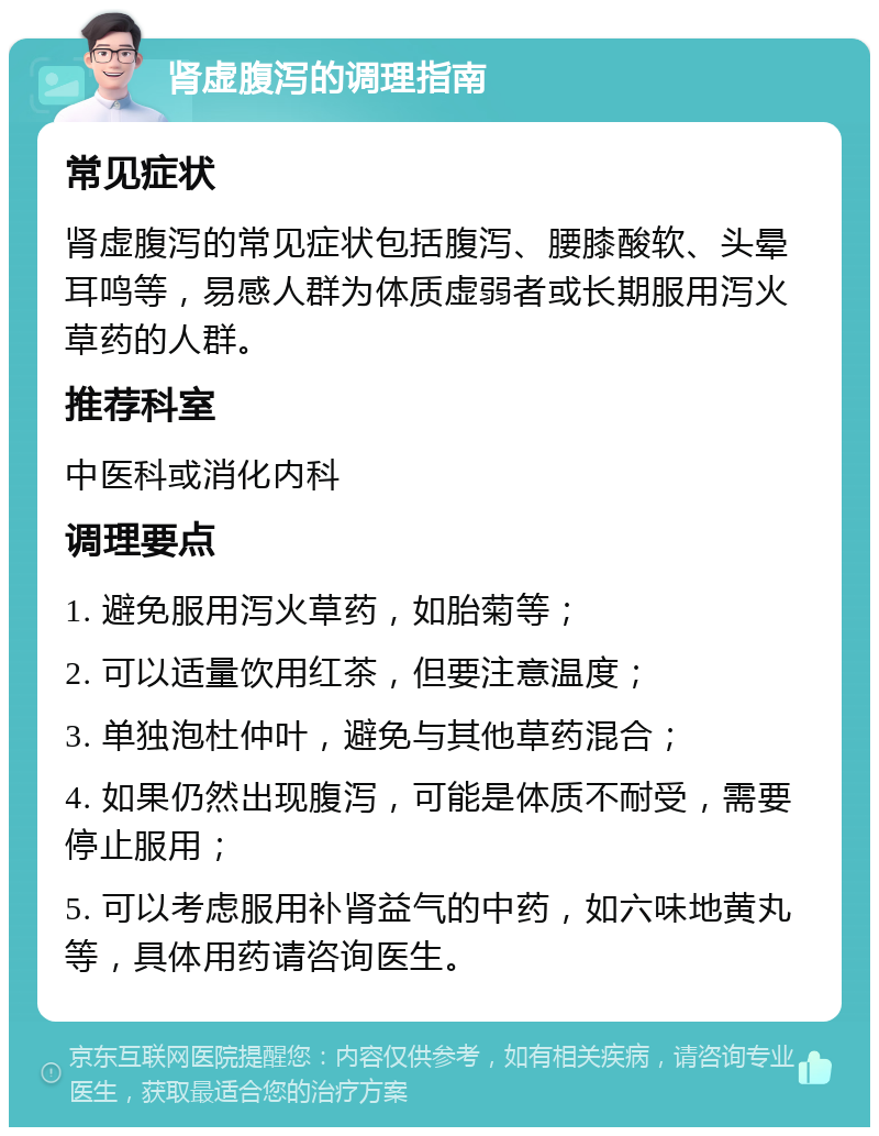 肾虚腹泻的调理指南 常见症状 肾虚腹泻的常见症状包括腹泻、腰膝酸软、头晕耳鸣等，易感人群为体质虚弱者或长期服用泻火草药的人群。 推荐科室 中医科或消化内科 调理要点 1. 避免服用泻火草药，如胎菊等； 2. 可以适量饮用红茶，但要注意温度； 3. 单独泡杜仲叶，避免与其他草药混合； 4. 如果仍然出现腹泻，可能是体质不耐受，需要停止服用； 5. 可以考虑服用补肾益气的中药，如六味地黄丸等，具体用药请咨询医生。