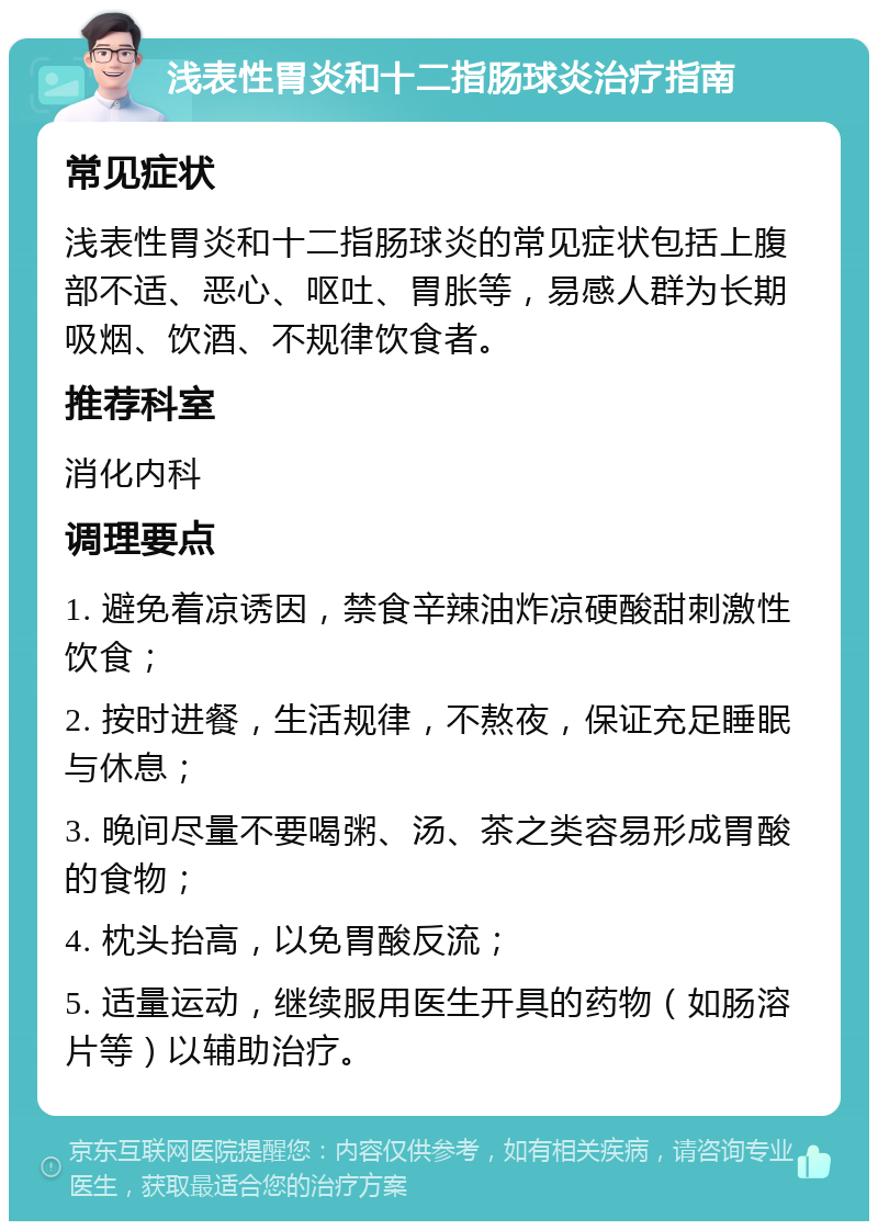 浅表性胃炎和十二指肠球炎治疗指南 常见症状 浅表性胃炎和十二指肠球炎的常见症状包括上腹部不适、恶心、呕吐、胃胀等，易感人群为长期吸烟、饮酒、不规律饮食者。 推荐科室 消化内科 调理要点 1. 避免着凉诱因，禁食辛辣油炸凉硬酸甜刺激性饮食； 2. 按时进餐，生活规律，不熬夜，保证充足睡眠与休息； 3. 晚间尽量不要喝粥、汤、茶之类容易形成胃酸的食物； 4. 枕头抬高，以免胃酸反流； 5. 适量运动，继续服用医生开具的药物（如肠溶片等）以辅助治疗。