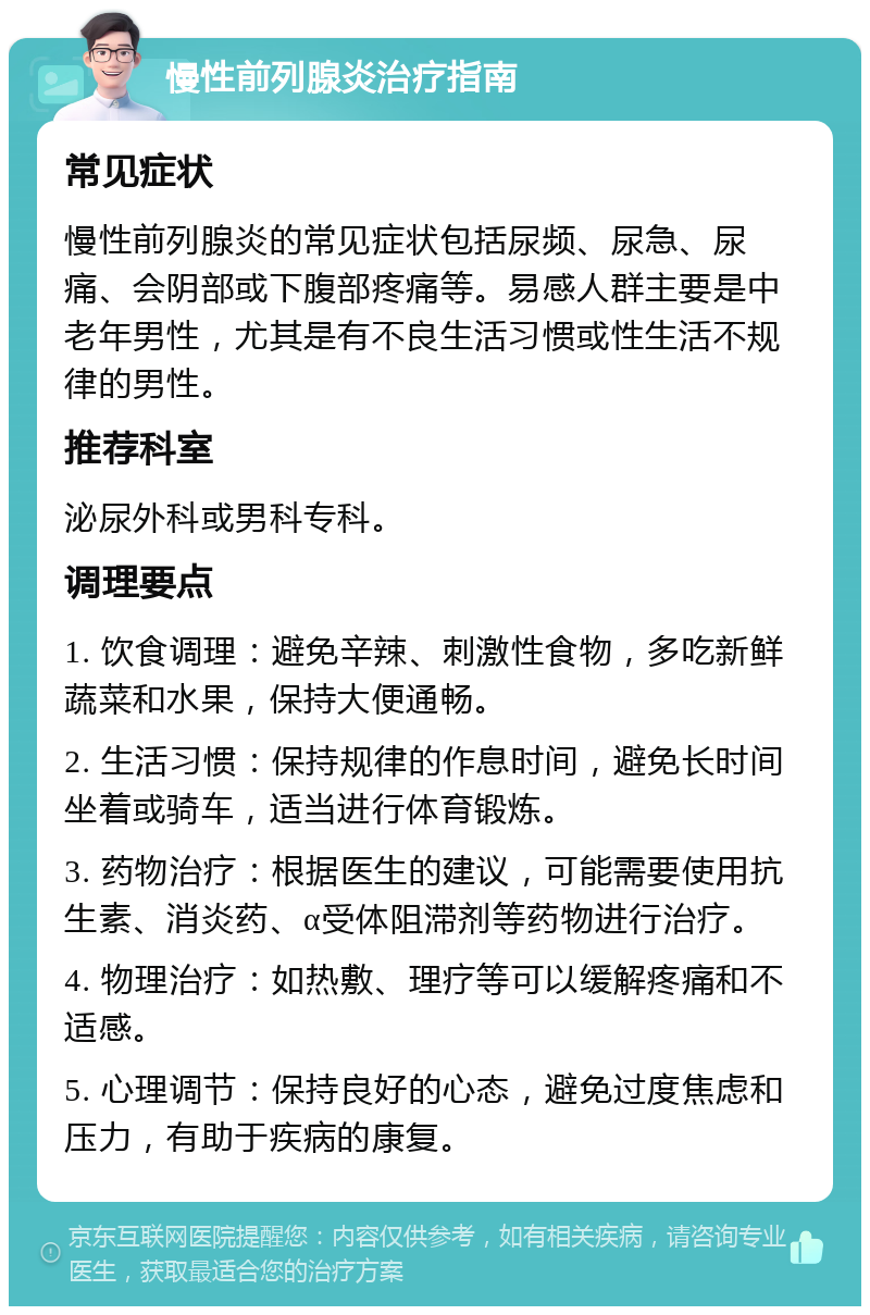 慢性前列腺炎治疗指南 常见症状 慢性前列腺炎的常见症状包括尿频、尿急、尿痛、会阴部或下腹部疼痛等。易感人群主要是中老年男性，尤其是有不良生活习惯或性生活不规律的男性。 推荐科室 泌尿外科或男科专科。 调理要点 1. 饮食调理：避免辛辣、刺激性食物，多吃新鲜蔬菜和水果，保持大便通畅。 2. 生活习惯：保持规律的作息时间，避免长时间坐着或骑车，适当进行体育锻炼。 3. 药物治疗：根据医生的建议，可能需要使用抗生素、消炎药、α受体阻滞剂等药物进行治疗。 4. 物理治疗：如热敷、理疗等可以缓解疼痛和不适感。 5. 心理调节：保持良好的心态，避免过度焦虑和压力，有助于疾病的康复。