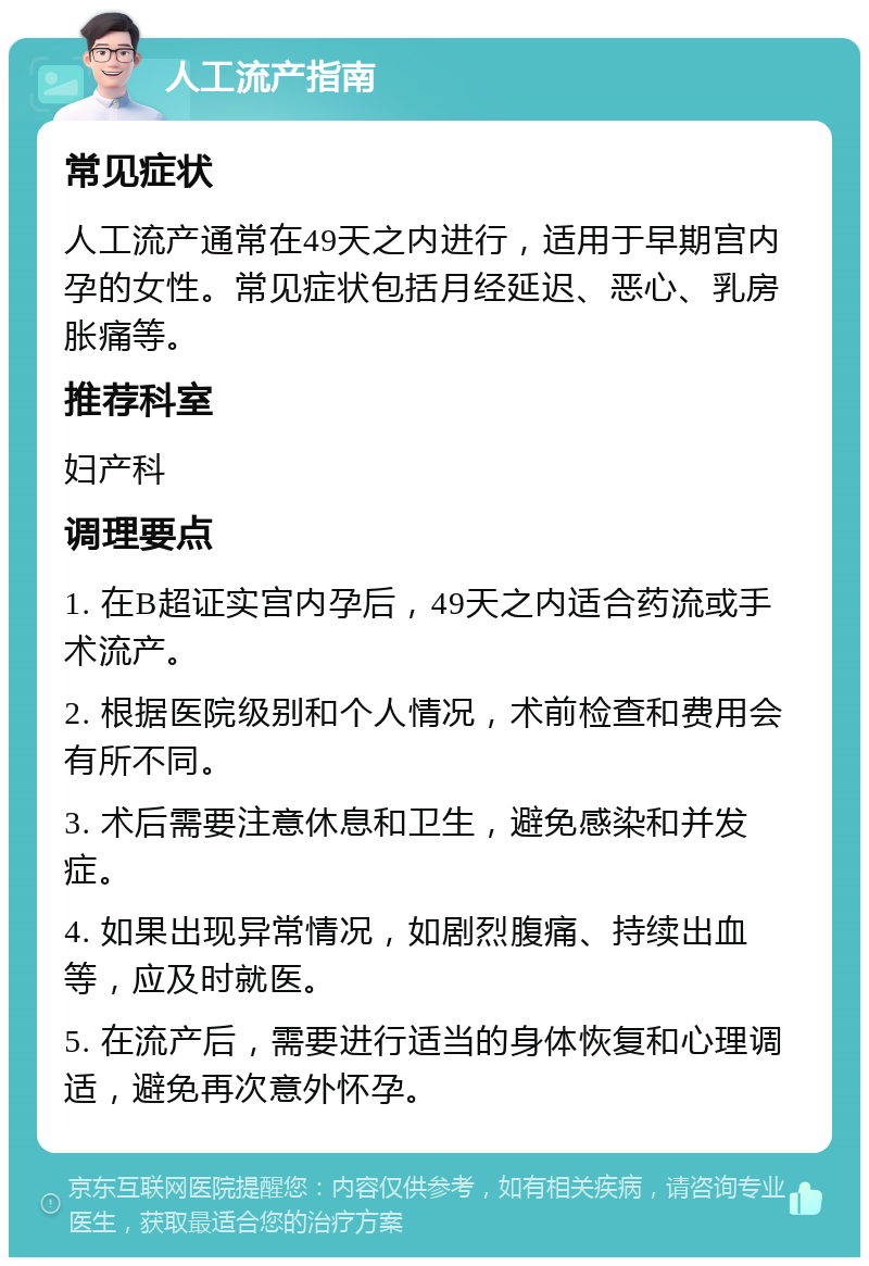 人工流产指南 常见症状 人工流产通常在49天之内进行，适用于早期宫内孕的女性。常见症状包括月经延迟、恶心、乳房胀痛等。 推荐科室 妇产科 调理要点 1. 在B超证实宫内孕后，49天之内适合药流或手术流产。 2. 根据医院级别和个人情况，术前检查和费用会有所不同。 3. 术后需要注意休息和卫生，避免感染和并发症。 4. 如果出现异常情况，如剧烈腹痛、持续出血等，应及时就医。 5. 在流产后，需要进行适当的身体恢复和心理调适，避免再次意外怀孕。