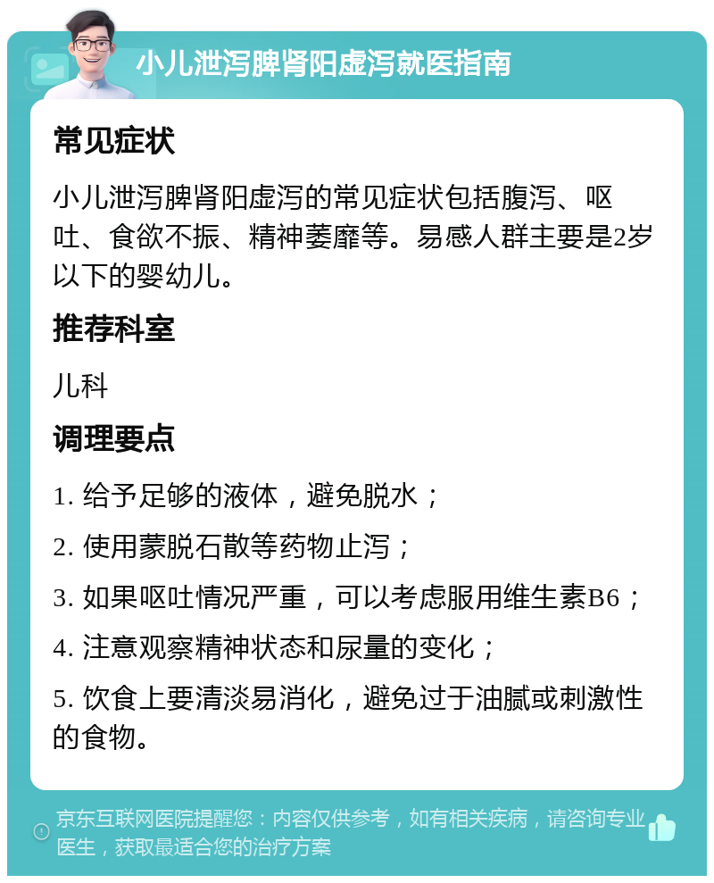 小儿泄泻脾肾阳虚泻就医指南 常见症状 小儿泄泻脾肾阳虚泻的常见症状包括腹泻、呕吐、食欲不振、精神萎靡等。易感人群主要是2岁以下的婴幼儿。 推荐科室 儿科 调理要点 1. 给予足够的液体，避免脱水； 2. 使用蒙脱石散等药物止泻； 3. 如果呕吐情况严重，可以考虑服用维生素B6； 4. 注意观察精神状态和尿量的变化； 5. 饮食上要清淡易消化，避免过于油腻或刺激性的食物。