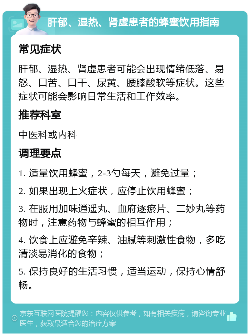 肝郁、湿热、肾虚患者的蜂蜜饮用指南 常见症状 肝郁、湿热、肾虚患者可能会出现情绪低落、易怒、口苦、口干、尿黄、腰膝酸软等症状。这些症状可能会影响日常生活和工作效率。 推荐科室 中医科或内科 调理要点 1. 适量饮用蜂蜜，2-3勺每天，避免过量； 2. 如果出现上火症状，应停止饮用蜂蜜； 3. 在服用加味逍遥丸、血府逐瘀片、二妙丸等药物时，注意药物与蜂蜜的相互作用； 4. 饮食上应避免辛辣、油腻等刺激性食物，多吃清淡易消化的食物； 5. 保持良好的生活习惯，适当运动，保持心情舒畅。