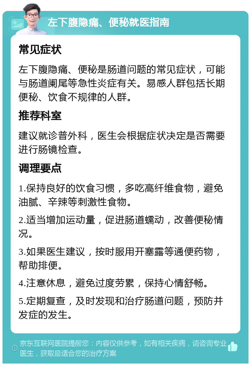 左下腹隐痛、便秘就医指南 常见症状 左下腹隐痛、便秘是肠道问题的常见症状，可能与肠道阑尾等急性炎症有关。易感人群包括长期便秘、饮食不规律的人群。 推荐科室 建议就诊普外科，医生会根据症状决定是否需要进行肠镜检查。 调理要点 1.保持良好的饮食习惯，多吃高纤维食物，避免油腻、辛辣等刺激性食物。 2.适当增加运动量，促进肠道蠕动，改善便秘情况。 3.如果医生建议，按时服用开塞露等通便药物，帮助排便。 4.注意休息，避免过度劳累，保持心情舒畅。 5.定期复查，及时发现和治疗肠道问题，预防并发症的发生。