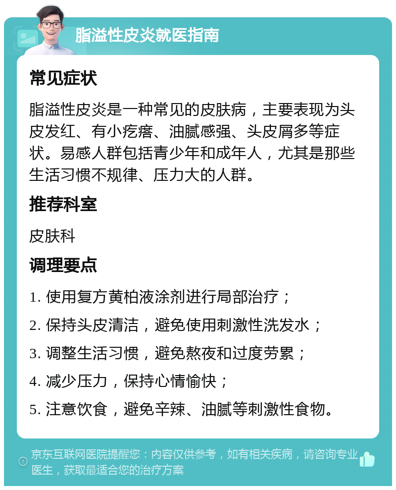 脂溢性皮炎就医指南 常见症状 脂溢性皮炎是一种常见的皮肤病，主要表现为头皮发红、有小疙瘩、油腻感强、头皮屑多等症状。易感人群包括青少年和成年人，尤其是那些生活习惯不规律、压力大的人群。 推荐科室 皮肤科 调理要点 1. 使用复方黄柏液涂剂进行局部治疗； 2. 保持头皮清洁，避免使用刺激性洗发水； 3. 调整生活习惯，避免熬夜和过度劳累； 4. 减少压力，保持心情愉快； 5. 注意饮食，避免辛辣、油腻等刺激性食物。