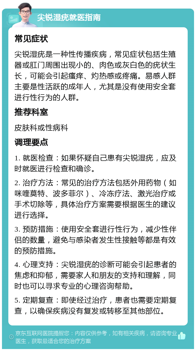 尖锐湿疣就医指南 常见症状 尖锐湿疣是一种性传播疾病，常见症状包括生殖器或肛门周围出现小的、肉色或灰白色的疣状生长，可能会引起瘙痒、灼热感或疼痛。易感人群主要是性活跃的成年人，尤其是没有使用安全套进行性行为的人群。 推荐科室 皮肤科或性病科 调理要点 1. 就医检查：如果怀疑自己患有尖锐湿疣，应及时就医进行检查和确诊。 2. 治疗方法：常见的治疗方法包括外用药物（如咪喹莫特、波多菲尔）、冷冻疗法、激光治疗或手术切除等，具体治疗方案需要根据医生的建议进行选择。 3. 预防措施：使用安全套进行性行为，减少性伴侣的数量，避免与感染者发生性接触等都是有效的预防措施。 4. 心理支持：尖锐湿疣的诊断可能会引起患者的焦虑和抑郁，需要家人和朋友的支持和理解，同时也可以寻求专业的心理咨询帮助。 5. 定期复查：即使经过治疗，患者也需要定期复查，以确保疾病没有复发或转移至其他部位。