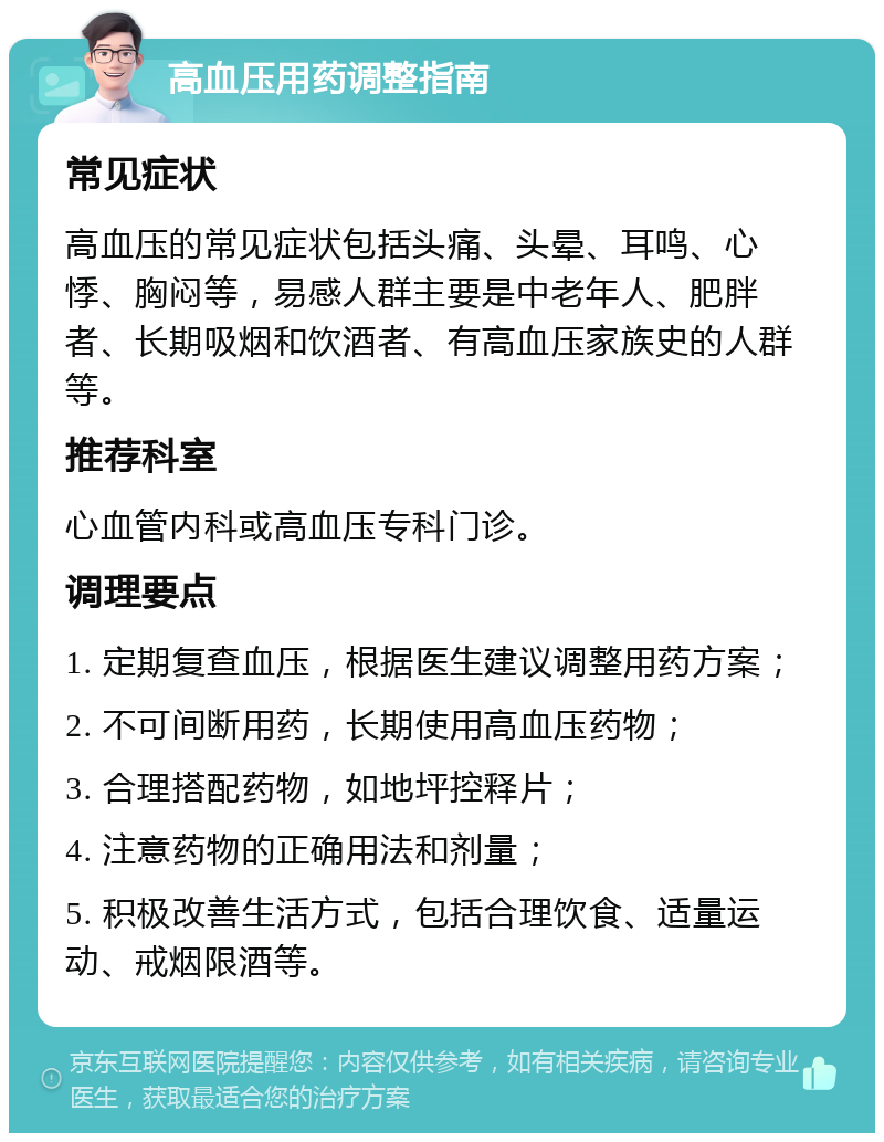 高血压用药调整指南 常见症状 高血压的常见症状包括头痛、头晕、耳鸣、心悸、胸闷等，易感人群主要是中老年人、肥胖者、长期吸烟和饮酒者、有高血压家族史的人群等。 推荐科室 心血管内科或高血压专科门诊。 调理要点 1. 定期复查血压，根据医生建议调整用药方案； 2. 不可间断用药，长期使用高血压药物； 3. 合理搭配药物，如地坪控释片； 4. 注意药物的正确用法和剂量； 5. 积极改善生活方式，包括合理饮食、适量运动、戒烟限酒等。