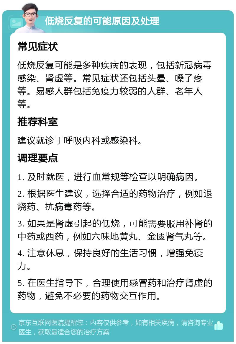 低烧反复的可能原因及处理 常见症状 低烧反复可能是多种疾病的表现，包括新冠病毒感染、肾虚等。常见症状还包括头晕、嗓子疼等。易感人群包括免疫力较弱的人群、老年人等。 推荐科室 建议就诊于呼吸内科或感染科。 调理要点 1. 及时就医，进行血常规等检查以明确病因。 2. 根据医生建议，选择合适的药物治疗，例如退烧药、抗病毒药等。 3. 如果是肾虚引起的低烧，可能需要服用补肾的中药或西药，例如六味地黄丸、金匮肾气丸等。 4. 注意休息，保持良好的生活习惯，增强免疫力。 5. 在医生指导下，合理使用感冒药和治疗肾虚的药物，避免不必要的药物交互作用。