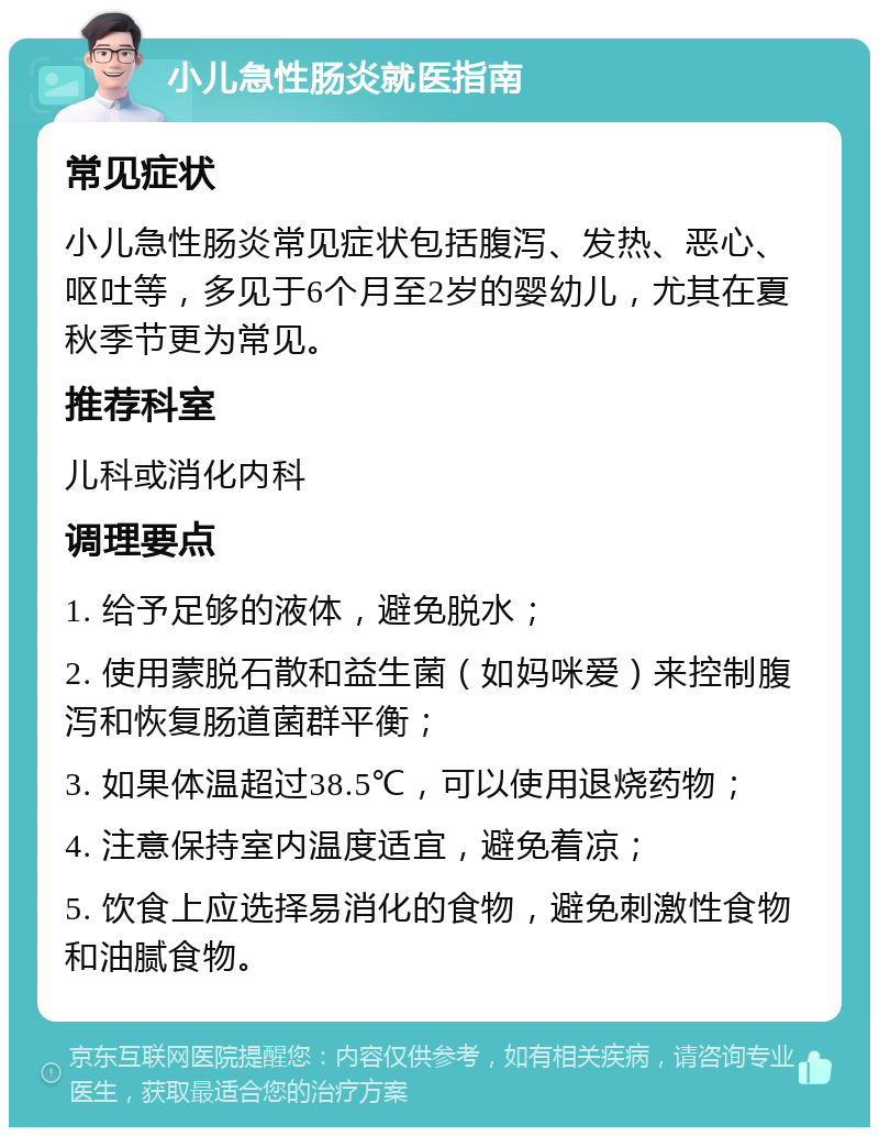 小儿急性肠炎就医指南 常见症状 小儿急性肠炎常见症状包括腹泻、发热、恶心、呕吐等，多见于6个月至2岁的婴幼儿，尤其在夏秋季节更为常见。 推荐科室 儿科或消化内科 调理要点 1. 给予足够的液体，避免脱水； 2. 使用蒙脱石散和益生菌（如妈咪爱）来控制腹泻和恢复肠道菌群平衡； 3. 如果体温超过38.5℃，可以使用退烧药物； 4. 注意保持室内温度适宜，避免着凉； 5. 饮食上应选择易消化的食物，避免刺激性食物和油腻食物。