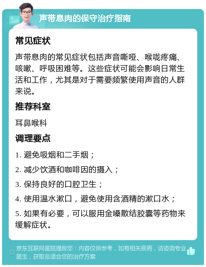 声带息肉的保守治疗指南 常见症状 声带息肉的常见症状包括声音嘶哑、喉咙疼痛、咳嗽、呼吸困难等。这些症状可能会影响日常生活和工作，尤其是对于需要频繁使用声音的人群来说。 推荐科室 耳鼻喉科 调理要点 1. 避免吸烟和二手烟； 2. 减少饮酒和咖啡因的摄入； 3. 保持良好的口腔卫生； 4. 使用温水漱口，避免使用含酒精的漱口水； 5. 如果有必要，可以服用金嗓散结胶囊等药物来缓解症状。