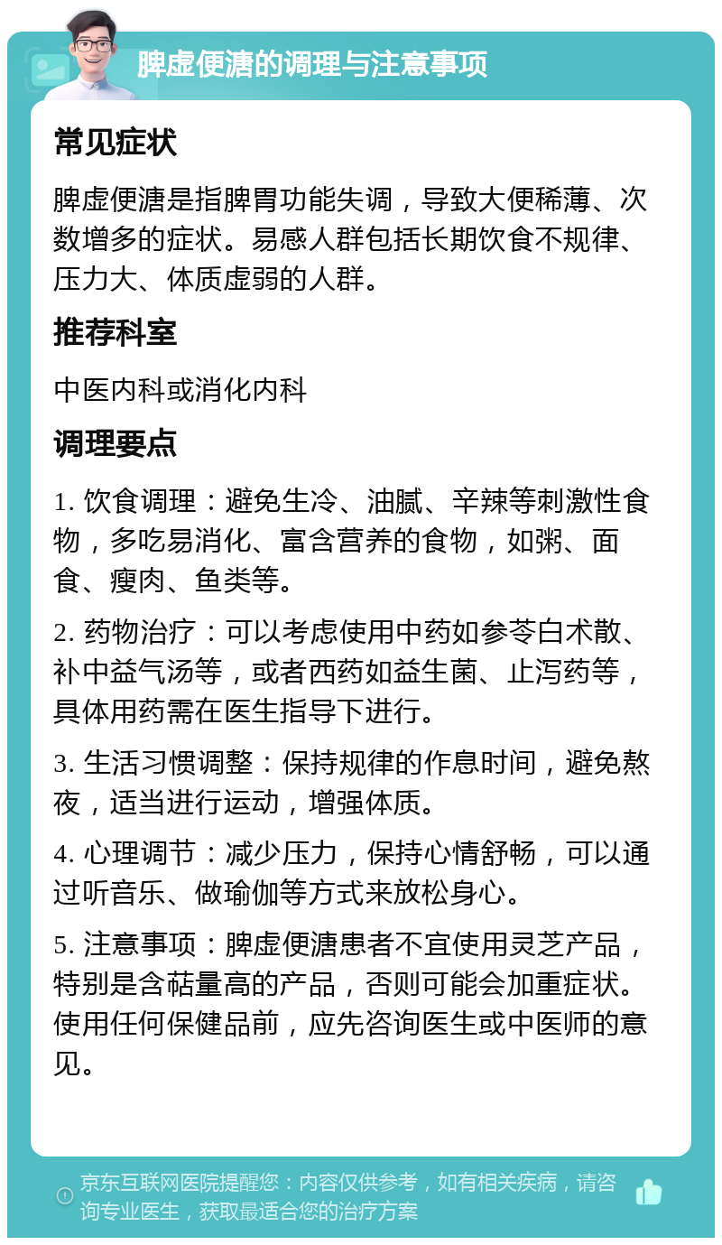 脾虚便溏的调理与注意事项 常见症状 脾虚便溏是指脾胃功能失调，导致大便稀薄、次数增多的症状。易感人群包括长期饮食不规律、压力大、体质虚弱的人群。 推荐科室 中医内科或消化内科 调理要点 1. 饮食调理：避免生冷、油腻、辛辣等刺激性食物，多吃易消化、富含营养的食物，如粥、面食、瘦肉、鱼类等。 2. 药物治疗：可以考虑使用中药如参苓白术散、补中益气汤等，或者西药如益生菌、止泻药等，具体用药需在医生指导下进行。 3. 生活习惯调整：保持规律的作息时间，避免熬夜，适当进行运动，增强体质。 4. 心理调节：减少压力，保持心情舒畅，可以通过听音乐、做瑜伽等方式来放松身心。 5. 注意事项：脾虚便溏患者不宜使用灵芝产品，特别是含萜量高的产品，否则可能会加重症状。使用任何保健品前，应先咨询医生或中医师的意见。