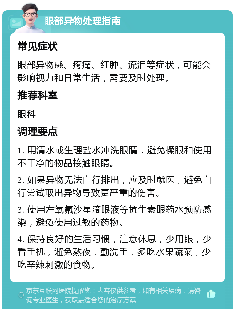 眼部异物处理指南 常见症状 眼部异物感、疼痛、红肿、流泪等症状，可能会影响视力和日常生活，需要及时处理。 推荐科室 眼科 调理要点 1. 用清水或生理盐水冲洗眼睛，避免揉眼和使用不干净的物品接触眼睛。 2. 如果异物无法自行排出，应及时就医，避免自行尝试取出异物导致更严重的伤害。 3. 使用左氧氟沙星滴眼液等抗生素眼药水预防感染，避免使用过敏的药物。 4. 保持良好的生活习惯，注意休息，少用眼，少看手机，避免熬夜，勤洗手，多吃水果蔬菜，少吃辛辣刺激的食物。