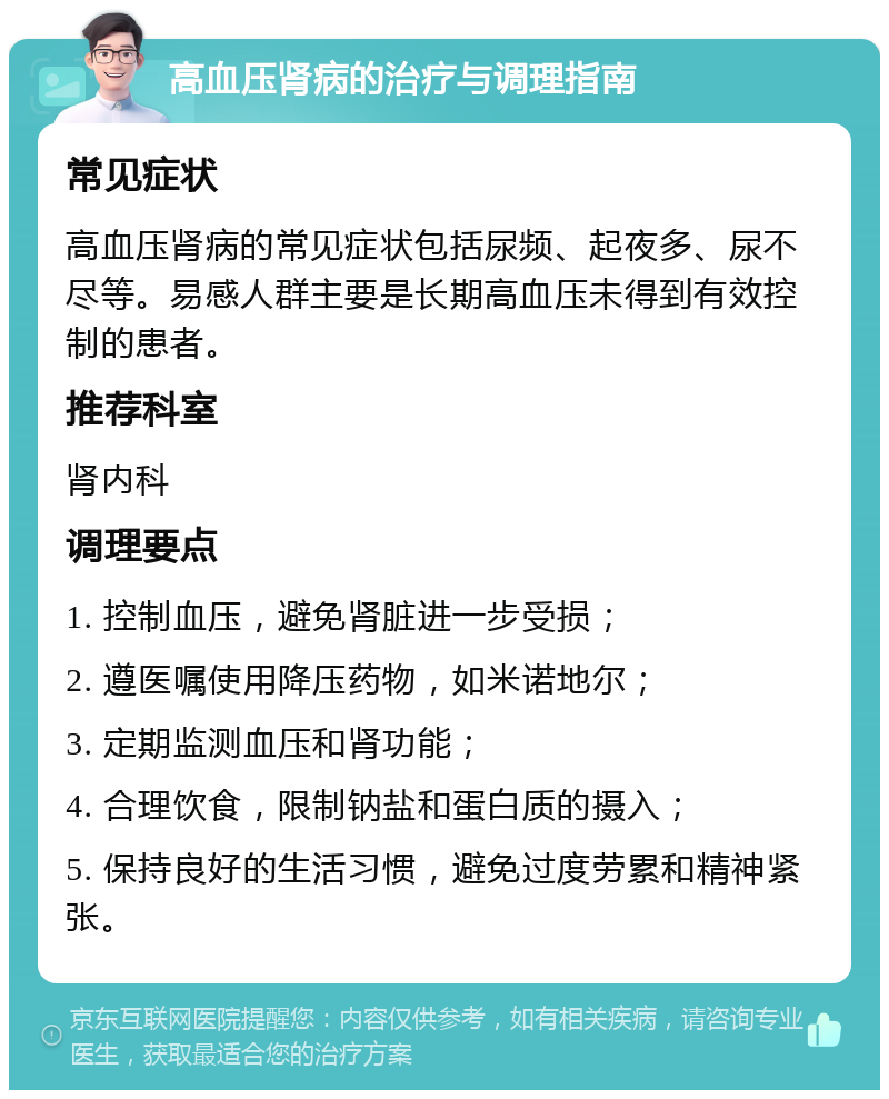 高血压肾病的治疗与调理指南 常见症状 高血压肾病的常见症状包括尿频、起夜多、尿不尽等。易感人群主要是长期高血压未得到有效控制的患者。 推荐科室 肾内科 调理要点 1. 控制血压，避免肾脏进一步受损； 2. 遵医嘱使用降压药物，如米诺地尔； 3. 定期监测血压和肾功能； 4. 合理饮食，限制钠盐和蛋白质的摄入； 5. 保持良好的生活习惯，避免过度劳累和精神紧张。