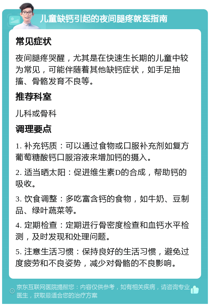 儿童缺钙引起的夜间腿疼就医指南 常见症状 夜间腿疼哭醒，尤其是在快速生长期的儿童中较为常见，可能伴随着其他缺钙症状，如手足抽搐、骨骼发育不良等。 推荐科室 儿科或骨科 调理要点 1. 补充钙质：可以通过食物或口服补充剂如复方葡萄糖酸钙口服溶液来增加钙的摄入。 2. 适当晒太阳：促进维生素D的合成，帮助钙的吸收。 3. 饮食调整：多吃富含钙的食物，如牛奶、豆制品、绿叶蔬菜等。 4. 定期检查：定期进行骨密度检查和血钙水平检测，及时发现和处理问题。 5. 注意生活习惯：保持良好的生活习惯，避免过度疲劳和不良姿势，减少对骨骼的不良影响。