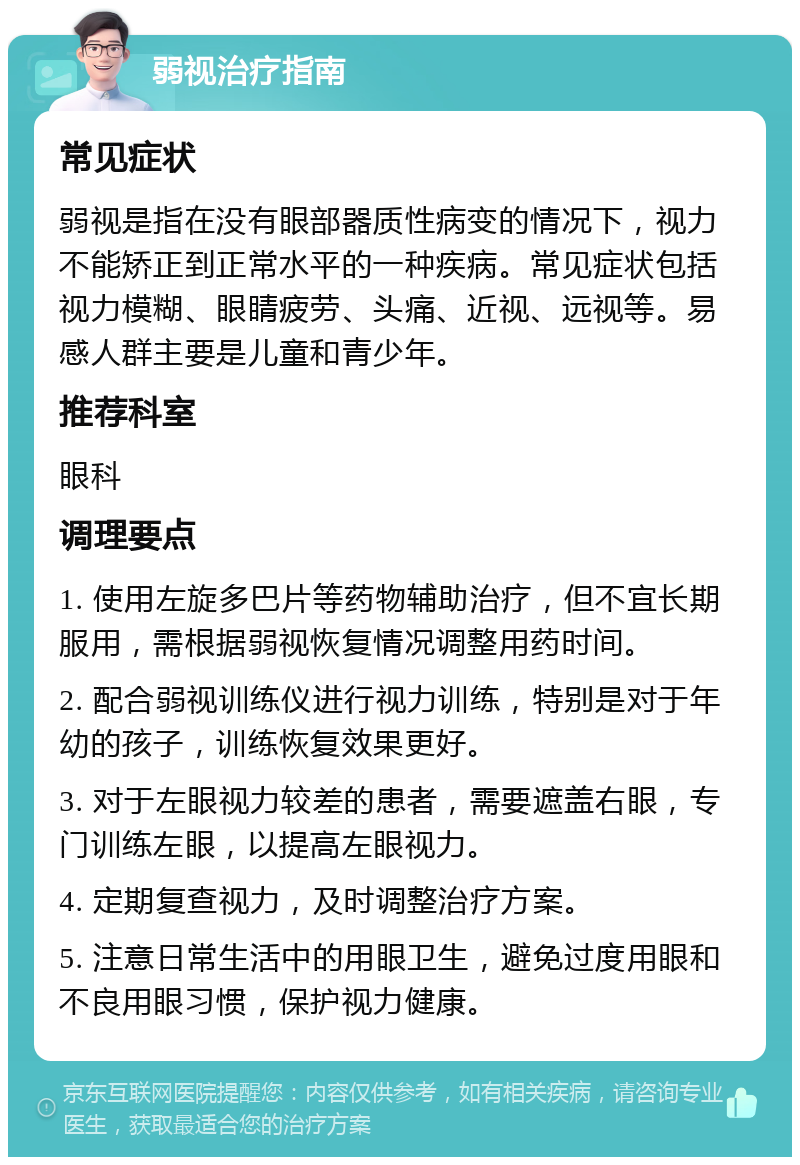 弱视治疗指南 常见症状 弱视是指在没有眼部器质性病变的情况下，视力不能矫正到正常水平的一种疾病。常见症状包括视力模糊、眼睛疲劳、头痛、近视、远视等。易感人群主要是儿童和青少年。 推荐科室 眼科 调理要点 1. 使用左旋多巴片等药物辅助治疗，但不宜长期服用，需根据弱视恢复情况调整用药时间。 2. 配合弱视训练仪进行视力训练，特别是对于年幼的孩子，训练恢复效果更好。 3. 对于左眼视力较差的患者，需要遮盖右眼，专门训练左眼，以提高左眼视力。 4. 定期复查视力，及时调整治疗方案。 5. 注意日常生活中的用眼卫生，避免过度用眼和不良用眼习惯，保护视力健康。