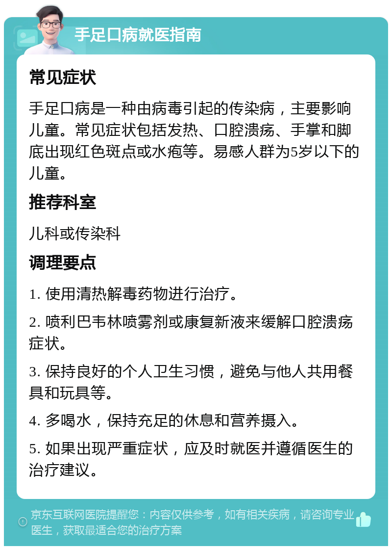 手足口病就医指南 常见症状 手足口病是一种由病毒引起的传染病，主要影响儿童。常见症状包括发热、口腔溃疡、手掌和脚底出现红色斑点或水疱等。易感人群为5岁以下的儿童。 推荐科室 儿科或传染科 调理要点 1. 使用清热解毒药物进行治疗。 2. 喷利巴韦林喷雾剂或康复新液来缓解口腔溃疡症状。 3. 保持良好的个人卫生习惯，避免与他人共用餐具和玩具等。 4. 多喝水，保持充足的休息和营养摄入。 5. 如果出现严重症状，应及时就医并遵循医生的治疗建议。