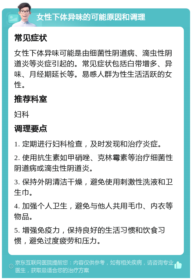 女性下体异味的可能原因和调理 常见症状 女性下体异味可能是由细菌性阴道病、滴虫性阴道炎等炎症引起的。常见症状包括白带增多、异味、月经期延长等。易感人群为性生活活跃的女性。 推荐科室 妇科 调理要点 1. 定期进行妇科检查，及时发现和治疗炎症。 2. 使用抗生素如甲硝唑、克林霉素等治疗细菌性阴道病或滴虫性阴道炎。 3. 保持外阴清洁干燥，避免使用刺激性洗液和卫生巾。 4. 加强个人卫生，避免与他人共用毛巾、内衣等物品。 5. 增强免疫力，保持良好的生活习惯和饮食习惯，避免过度疲劳和压力。