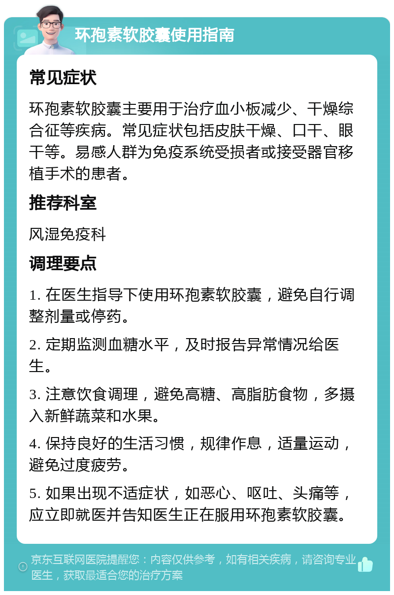 环孢素软胶囊使用指南 常见症状 环孢素软胶囊主要用于治疗血小板减少、干燥综合征等疾病。常见症状包括皮肤干燥、口干、眼干等。易感人群为免疫系统受损者或接受器官移植手术的患者。 推荐科室 风湿免疫科 调理要点 1. 在医生指导下使用环孢素软胶囊，避免自行调整剂量或停药。 2. 定期监测血糖水平，及时报告异常情况给医生。 3. 注意饮食调理，避免高糖、高脂肪食物，多摄入新鲜蔬菜和水果。 4. 保持良好的生活习惯，规律作息，适量运动，避免过度疲劳。 5. 如果出现不适症状，如恶心、呕吐、头痛等，应立即就医并告知医生正在服用环孢素软胶囊。