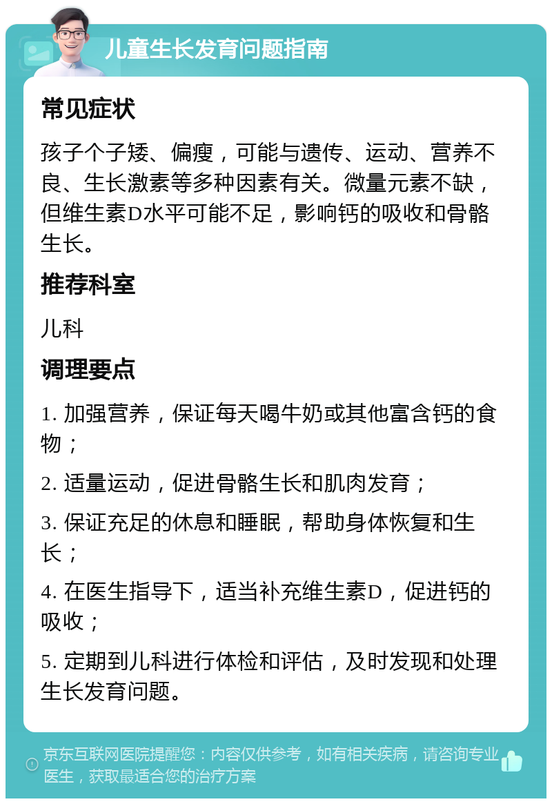 儿童生长发育问题指南 常见症状 孩子个子矮、偏瘦，可能与遗传、运动、营养不良、生长激素等多种因素有关。微量元素不缺，但维生素D水平可能不足，影响钙的吸收和骨骼生长。 推荐科室 儿科 调理要点 1. 加强营养，保证每天喝牛奶或其他富含钙的食物； 2. 适量运动，促进骨骼生长和肌肉发育； 3. 保证充足的休息和睡眠，帮助身体恢复和生长； 4. 在医生指导下，适当补充维生素D，促进钙的吸收； 5. 定期到儿科进行体检和评估，及时发现和处理生长发育问题。