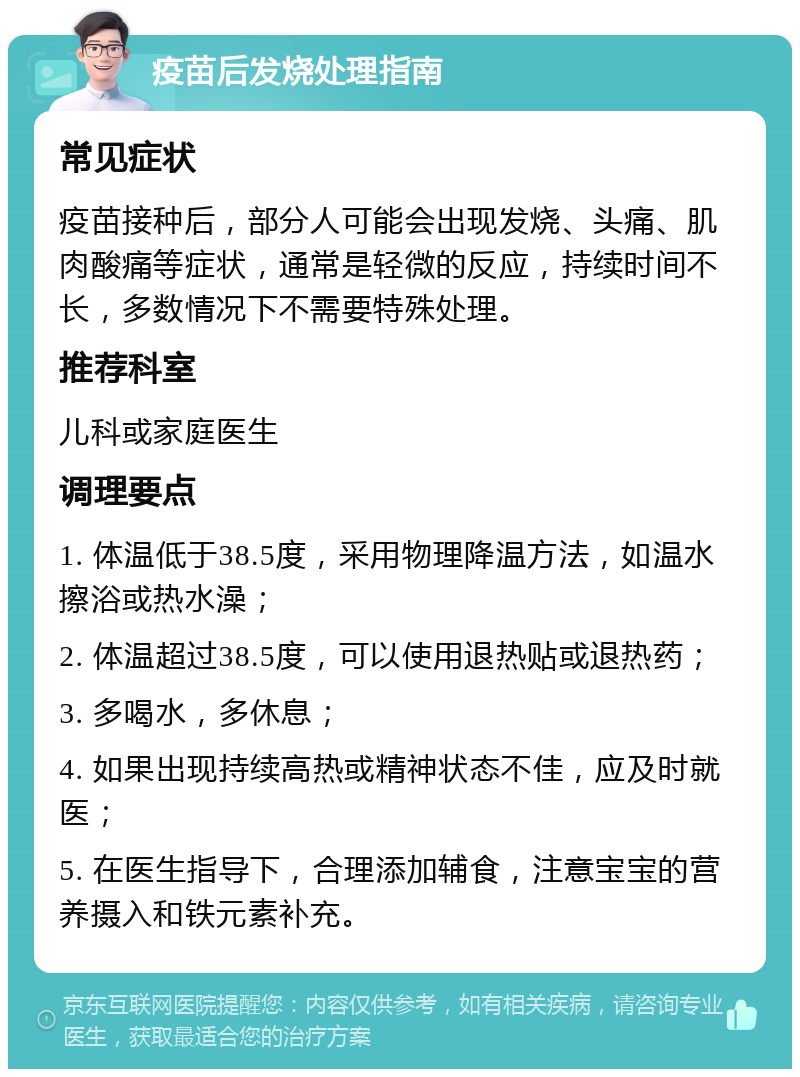 疫苗后发烧处理指南 常见症状 疫苗接种后，部分人可能会出现发烧、头痛、肌肉酸痛等症状，通常是轻微的反应，持续时间不长，多数情况下不需要特殊处理。 推荐科室 儿科或家庭医生 调理要点 1. 体温低于38.5度，采用物理降温方法，如温水擦浴或热水澡； 2. 体温超过38.5度，可以使用退热贴或退热药； 3. 多喝水，多休息； 4. 如果出现持续高热或精神状态不佳，应及时就医； 5. 在医生指导下，合理添加辅食，注意宝宝的营养摄入和铁元素补充。