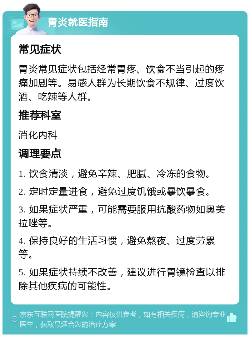 胃炎就医指南 常见症状 胃炎常见症状包括经常胃疼、饮食不当引起的疼痛加剧等。易感人群为长期饮食不规律、过度饮酒、吃辣等人群。 推荐科室 消化内科 调理要点 1. 饮食清淡，避免辛辣、肥腻、冷冻的食物。 2. 定时定量进食，避免过度饥饿或暴饮暴食。 3. 如果症状严重，可能需要服用抗酸药物如奥美拉唑等。 4. 保持良好的生活习惯，避免熬夜、过度劳累等。 5. 如果症状持续不改善，建议进行胃镜检查以排除其他疾病的可能性。