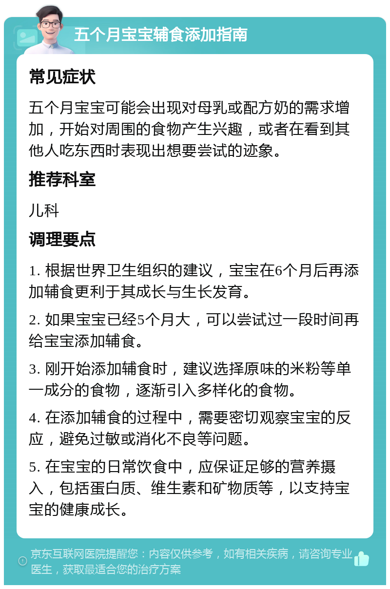 五个月宝宝辅食添加指南 常见症状 五个月宝宝可能会出现对母乳或配方奶的需求增加，开始对周围的食物产生兴趣，或者在看到其他人吃东西时表现出想要尝试的迹象。 推荐科室 儿科 调理要点 1. 根据世界卫生组织的建议，宝宝在6个月后再添加辅食更利于其成长与生长发育。 2. 如果宝宝已经5个月大，可以尝试过一段时间再给宝宝添加辅食。 3. 刚开始添加辅食时，建议选择原味的米粉等单一成分的食物，逐渐引入多样化的食物。 4. 在添加辅食的过程中，需要密切观察宝宝的反应，避免过敏或消化不良等问题。 5. 在宝宝的日常饮食中，应保证足够的营养摄入，包括蛋白质、维生素和矿物质等，以支持宝宝的健康成长。