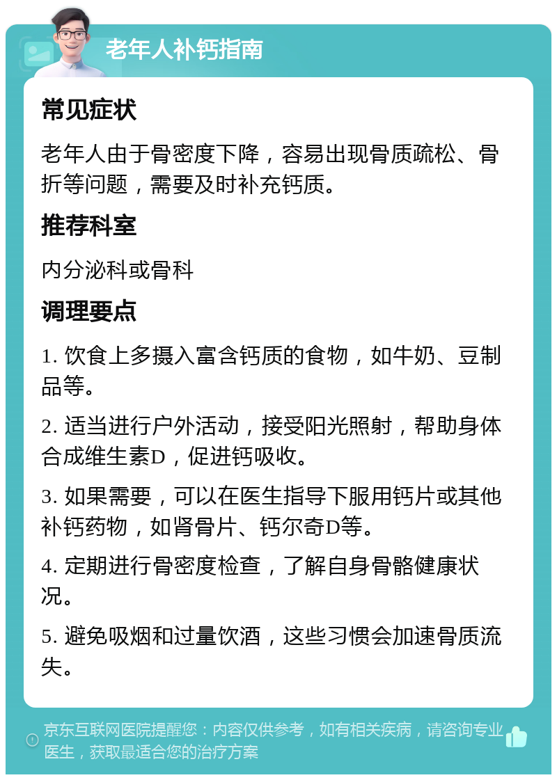 老年人补钙指南 常见症状 老年人由于骨密度下降，容易出现骨质疏松、骨折等问题，需要及时补充钙质。 推荐科室 内分泌科或骨科 调理要点 1. 饮食上多摄入富含钙质的食物，如牛奶、豆制品等。 2. 适当进行户外活动，接受阳光照射，帮助身体合成维生素D，促进钙吸收。 3. 如果需要，可以在医生指导下服用钙片或其他补钙药物，如肾骨片、钙尔奇D等。 4. 定期进行骨密度检查，了解自身骨骼健康状况。 5. 避免吸烟和过量饮酒，这些习惯会加速骨质流失。