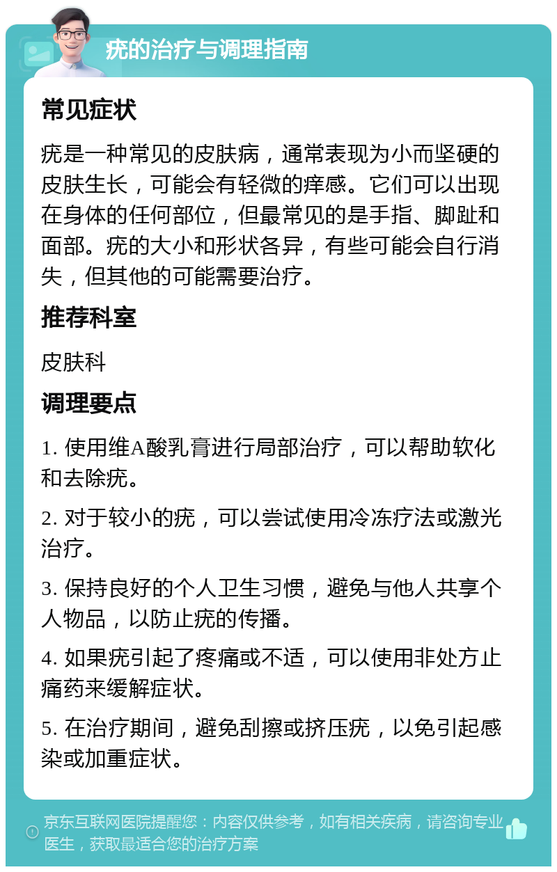 疣的治疗与调理指南 常见症状 疣是一种常见的皮肤病，通常表现为小而坚硬的皮肤生长，可能会有轻微的痒感。它们可以出现在身体的任何部位，但最常见的是手指、脚趾和面部。疣的大小和形状各异，有些可能会自行消失，但其他的可能需要治疗。 推荐科室 皮肤科 调理要点 1. 使用维A酸乳膏进行局部治疗，可以帮助软化和去除疣。 2. 对于较小的疣，可以尝试使用冷冻疗法或激光治疗。 3. 保持良好的个人卫生习惯，避免与他人共享个人物品，以防止疣的传播。 4. 如果疣引起了疼痛或不适，可以使用非处方止痛药来缓解症状。 5. 在治疗期间，避免刮擦或挤压疣，以免引起感染或加重症状。