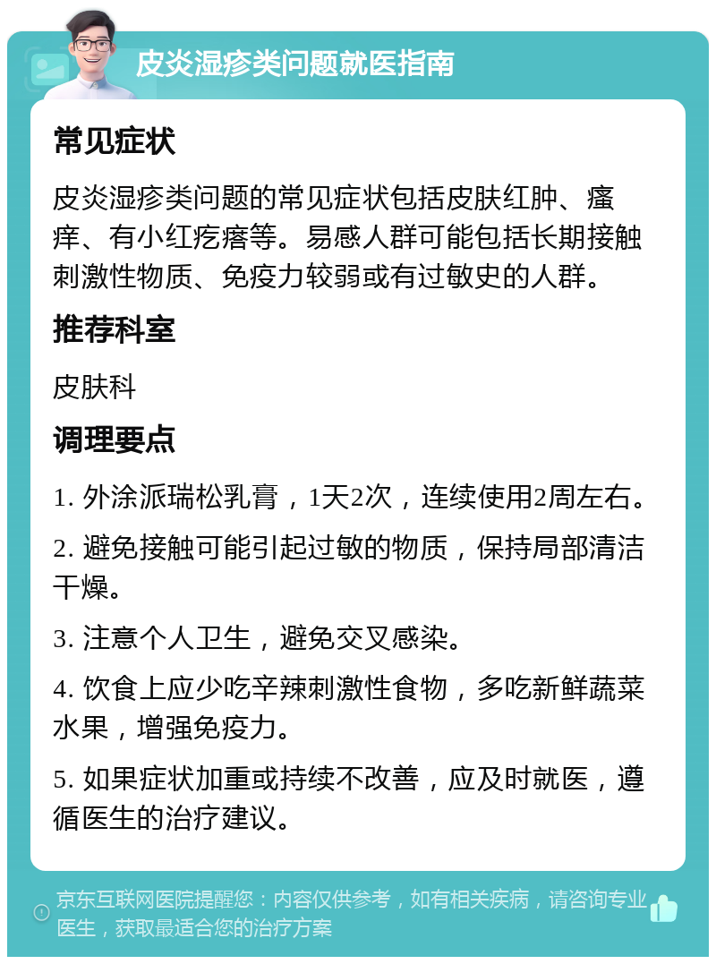 皮炎湿疹类问题就医指南 常见症状 皮炎湿疹类问题的常见症状包括皮肤红肿、瘙痒、有小红疙瘩等。易感人群可能包括长期接触刺激性物质、免疫力较弱或有过敏史的人群。 推荐科室 皮肤科 调理要点 1. 外涂派瑞松乳膏，1天2次，连续使用2周左右。 2. 避免接触可能引起过敏的物质，保持局部清洁干燥。 3. 注意个人卫生，避免交叉感染。 4. 饮食上应少吃辛辣刺激性食物，多吃新鲜蔬菜水果，增强免疫力。 5. 如果症状加重或持续不改善，应及时就医，遵循医生的治疗建议。