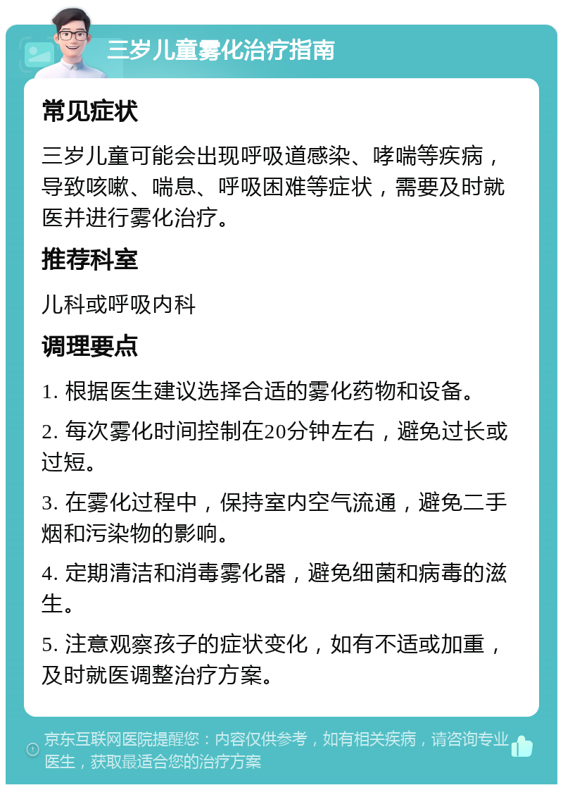 三岁儿童雾化治疗指南 常见症状 三岁儿童可能会出现呼吸道感染、哮喘等疾病，导致咳嗽、喘息、呼吸困难等症状，需要及时就医并进行雾化治疗。 推荐科室 儿科或呼吸内科 调理要点 1. 根据医生建议选择合适的雾化药物和设备。 2. 每次雾化时间控制在20分钟左右，避免过长或过短。 3. 在雾化过程中，保持室内空气流通，避免二手烟和污染物的影响。 4. 定期清洁和消毒雾化器，避免细菌和病毒的滋生。 5. 注意观察孩子的症状变化，如有不适或加重，及时就医调整治疗方案。