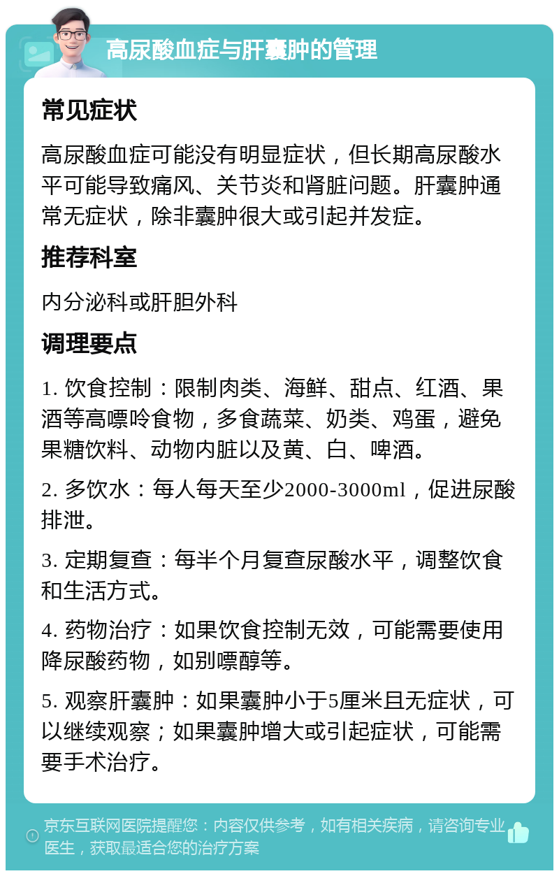 高尿酸血症与肝囊肿的管理 常见症状 高尿酸血症可能没有明显症状，但长期高尿酸水平可能导致痛风、关节炎和肾脏问题。肝囊肿通常无症状，除非囊肿很大或引起并发症。 推荐科室 内分泌科或肝胆外科 调理要点 1. 饮食控制：限制肉类、海鲜、甜点、红酒、果酒等高嘌呤食物，多食蔬菜、奶类、鸡蛋，避免果糖饮料、动物内脏以及黄、白、啤酒。 2. 多饮水：每人每天至少2000-3000ml，促进尿酸排泄。 3. 定期复查：每半个月复查尿酸水平，调整饮食和生活方式。 4. 药物治疗：如果饮食控制无效，可能需要使用降尿酸药物，如别嘌醇等。 5. 观察肝囊肿：如果囊肿小于5厘米且无症状，可以继续观察；如果囊肿增大或引起症状，可能需要手术治疗。