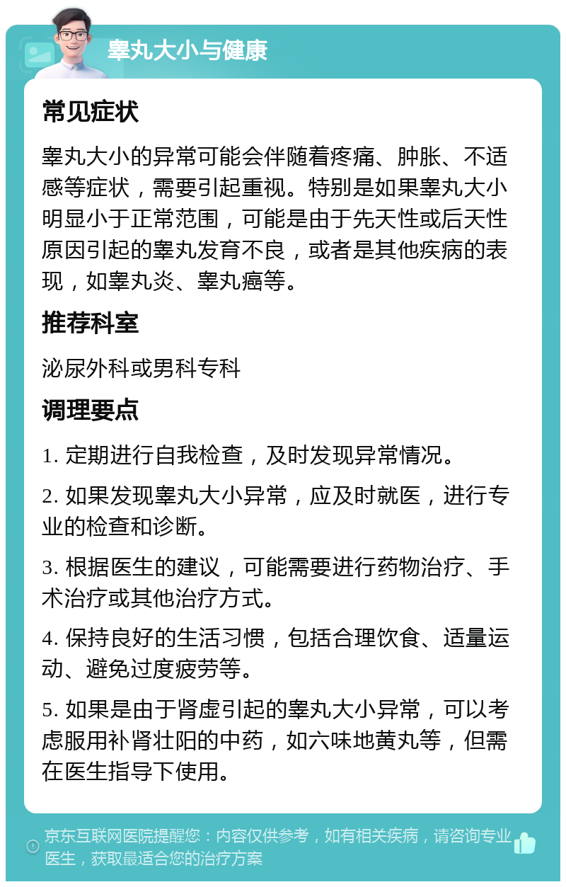 睾丸大小与健康 常见症状 睾丸大小的异常可能会伴随着疼痛、肿胀、不适感等症状，需要引起重视。特别是如果睾丸大小明显小于正常范围，可能是由于先天性或后天性原因引起的睾丸发育不良，或者是其他疾病的表现，如睾丸炎、睾丸癌等。 推荐科室 泌尿外科或男科专科 调理要点 1. 定期进行自我检查，及时发现异常情况。 2. 如果发现睾丸大小异常，应及时就医，进行专业的检查和诊断。 3. 根据医生的建议，可能需要进行药物治疗、手术治疗或其他治疗方式。 4. 保持良好的生活习惯，包括合理饮食、适量运动、避免过度疲劳等。 5. 如果是由于肾虚引起的睾丸大小异常，可以考虑服用补肾壮阳的中药，如六味地黄丸等，但需在医生指导下使用。