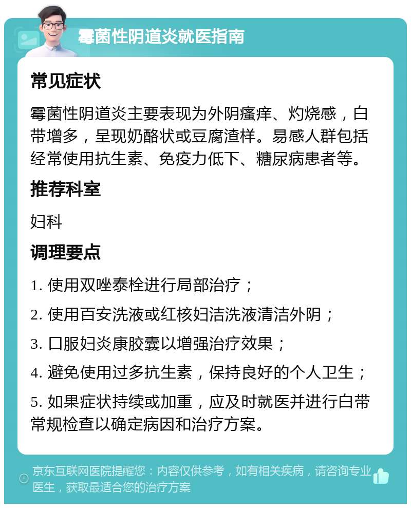 霉菌性阴道炎就医指南 常见症状 霉菌性阴道炎主要表现为外阴瘙痒、灼烧感，白带增多，呈现奶酪状或豆腐渣样。易感人群包括经常使用抗生素、免疫力低下、糖尿病患者等。 推荐科室 妇科 调理要点 1. 使用双唑泰栓进行局部治疗； 2. 使用百安洗液或红核妇洁洗液清洁外阴； 3. 口服妇炎康胶囊以增强治疗效果； 4. 避免使用过多抗生素，保持良好的个人卫生； 5. 如果症状持续或加重，应及时就医并进行白带常规检查以确定病因和治疗方案。