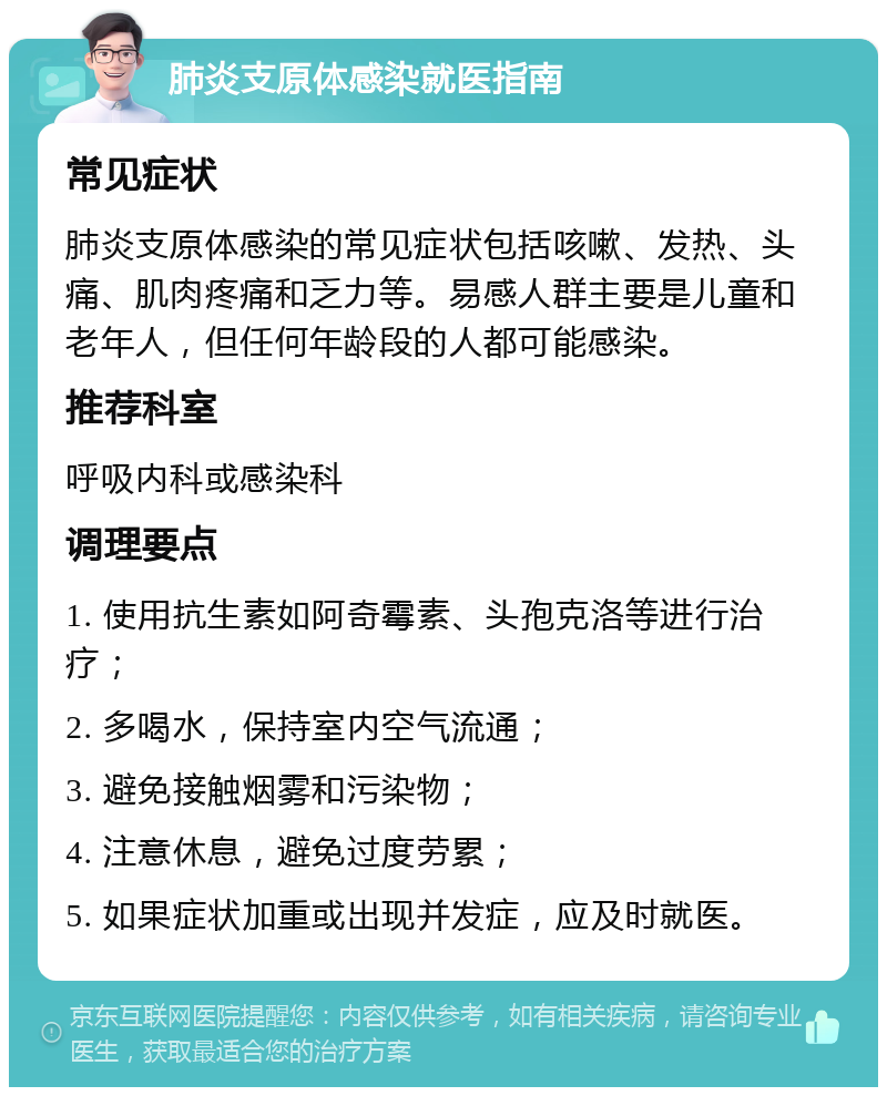 肺炎支原体感染就医指南 常见症状 肺炎支原体感染的常见症状包括咳嗽、发热、头痛、肌肉疼痛和乏力等。易感人群主要是儿童和老年人，但任何年龄段的人都可能感染。 推荐科室 呼吸内科或感染科 调理要点 1. 使用抗生素如阿奇霉素、头孢克洛等进行治疗； 2. 多喝水，保持室内空气流通； 3. 避免接触烟雾和污染物； 4. 注意休息，避免过度劳累； 5. 如果症状加重或出现并发症，应及时就医。