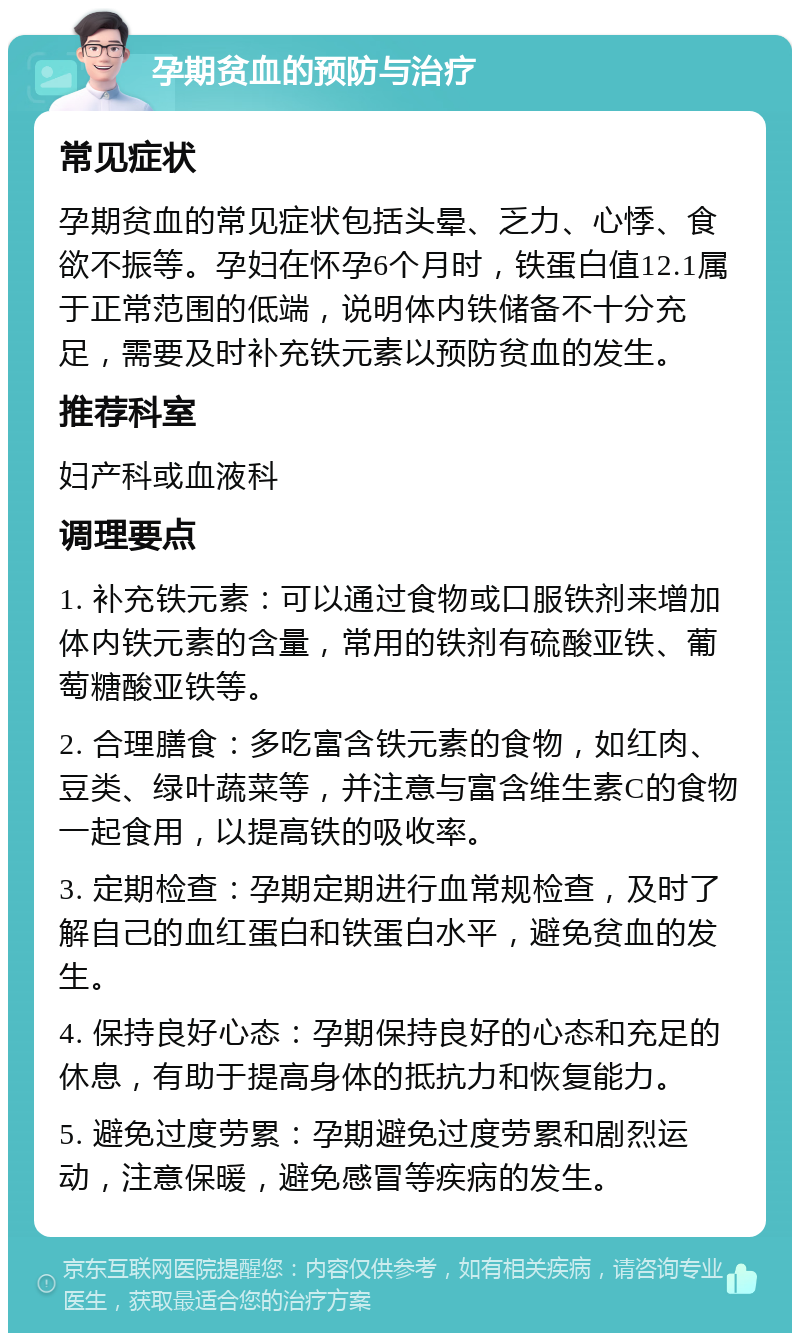 孕期贫血的预防与治疗 常见症状 孕期贫血的常见症状包括头晕、乏力、心悸、食欲不振等。孕妇在怀孕6个月时，铁蛋白值12.1属于正常范围的低端，说明体内铁储备不十分充足，需要及时补充铁元素以预防贫血的发生。 推荐科室 妇产科或血液科 调理要点 1. 补充铁元素：可以通过食物或口服铁剂来增加体内铁元素的含量，常用的铁剂有硫酸亚铁、葡萄糖酸亚铁等。 2. 合理膳食：多吃富含铁元素的食物，如红肉、豆类、绿叶蔬菜等，并注意与富含维生素C的食物一起食用，以提高铁的吸收率。 3. 定期检查：孕期定期进行血常规检查，及时了解自己的血红蛋白和铁蛋白水平，避免贫血的发生。 4. 保持良好心态：孕期保持良好的心态和充足的休息，有助于提高身体的抵抗力和恢复能力。 5. 避免过度劳累：孕期避免过度劳累和剧烈运动，注意保暖，避免感冒等疾病的发生。