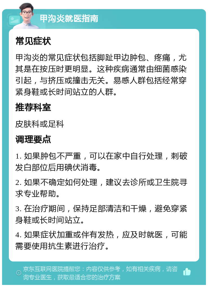 甲沟炎就医指南 常见症状 甲沟炎的常见症状包括脚趾甲边肿包、疼痛，尤其是在按压时更明显。这种疾病通常由细菌感染引起，与挤压或撞击无关。易感人群包括经常穿紧身鞋或长时间站立的人群。 推荐科室 皮肤科或足科 调理要点 1. 如果肿包不严重，可以在家中自行处理，刺破发白部位后用碘伏消毒。 2. 如果不确定如何处理，建议去诊所或卫生院寻求专业帮助。 3. 在治疗期间，保持足部清洁和干燥，避免穿紧身鞋或长时间站立。 4. 如果症状加重或伴有发热，应及时就医，可能需要使用抗生素进行治疗。